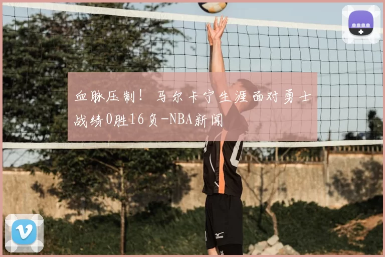 血脉压制！马尔卡宁生涯面对勇士战绩0胜16负-NBA新闻