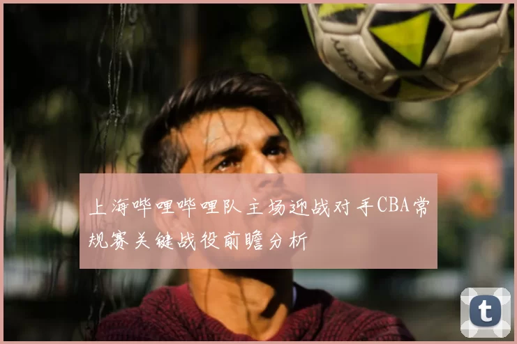 上海哔哩哔哩队主场迎战对手CBA常规赛关键战役前瞻分析