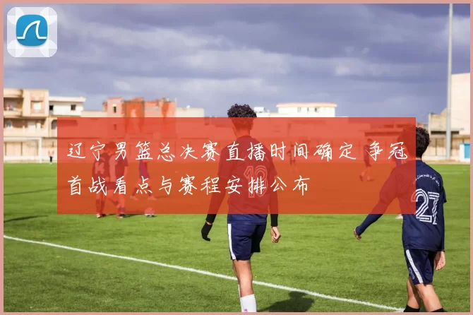 辽宁男篮总决赛直播时间确定 争冠首战看点与赛程安排公布