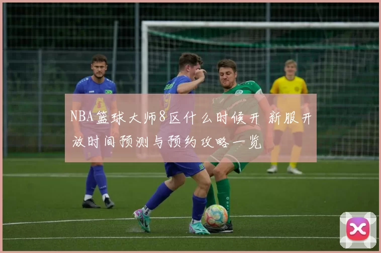 NBA篮球大师8区什么时候开 新服开放时间预测与预约攻略一览
