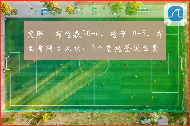 完胜!布伦森30+6,哈登19+5,布里奇斯立大功,5个首轮签没白费