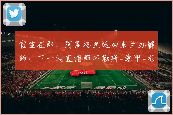 官宣在即!阿莱格里返回米兰办解约,下一站直指那不勒斯_意甲_尤文_欧冠
