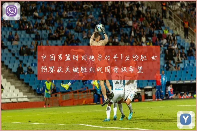 中国男篮时刻绝杀对手1分险胜 世预赛获关键胜利巩固晋级希望